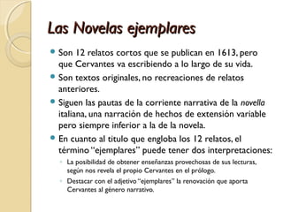 Las Novelas ejemplaresLas Novelas ejemplares
 Son 12 relatos cortos que se publican en 1613, pero
que Cervantes va escribiendo a lo largo de su vida.
 Son textos originales, no recreaciones de relatos
anteriores.
 Siguen las pautas de la corriente narrativa de la novella
italiana, una narración de hechos de extensión variable
pero siempre inferior a la de la novela.
 En cuanto al titulo que engloba los 12 relatos, el
término “ejemplares” puede tener dos interpretaciones:
◦ La posibilidad de obtener enseñanzas provechosas de sus lecturas,
según nos revela el propio Cervantes en el prólogo.
◦ Destacar con el adjetivo “ejemplares” la renovación que aporta
Cervantes al género narrativo.
 