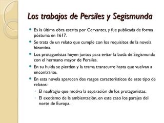 Los trabajos de Persiles y SegismundaLos trabajos de Persiles y Segismunda
 Es la última obra escrita por Cervantes, y fue publicada de forma
póstuma en 1617.
 Se trata de un relato que cumple con los requisitos de la novela
bizantina.
 Los protagonistas huyen juntos para evitar la boda de Segismunda
con el hermano mayor de Persiles.
 En su huida se pierden y la trama transcurre hasta que vuelvan a
encontrarse.
 En esta novela aparecen dos rasgos característicos de este tipo de
relatos:
◦ El naufragio que motiva la separación de los protagonistas.
◦ El exotismo de la ambientación, en este caso los parajes del
norte de Europa.
 