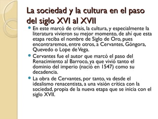 La sociedad y la cultura en el pasoLa sociedad y la cultura en el paso
del siglo XVI al XVIIdel siglo XVI al XVII
En este marcó de crisis, la cultura, y especialmente la
literatura vivieron su mejor momento, de ahí que esta
etapa reciba el nombre de Siglo de Oro, pues
encontraremos, entre otros, a Cervantes, Góngora,
Quevedo o Lope deVega.
Cervantes fue el autor que marcó el paso del
Renacimiento al Barroco, ya que vivió tanto el
dominio del imperio (nació en 1547) como su
decadencia.
La obra de Cervantes, por tanto, va desde el
idealismo renacentista, a una visión crítica con la
sociedad, propia de la nueva etapa que se inicia con el
siglo XVII.
 