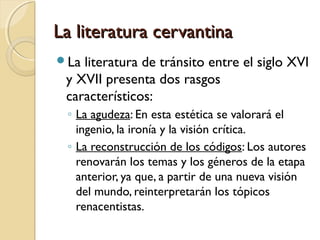 La literatura cervantinaLa literatura cervantina
La literatura de tránsito entre el siglo XVI
y XVII presenta dos rasgos
característicos:
◦ La agudeza: En esta estética se valorará el
ingenio, la ironía y la visión crítica.
◦ La reconstrucción de los códigos: Los autores
renovarán los temas y los géneros de la etapa
anterior, ya que, a partir de una nueva visión
del mundo, reinterpretarán los tópicos
renacentistas.
 