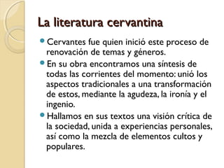 La literatura cervantinaLa literatura cervantina
Cervantes fue quien inició este proceso de
renovación de temas y géneros.
En su obra encontramos una síntesis de
todas las corrientes del momento: unió los
aspectos tradicionales a una transformación
de estos, mediante la agudeza, la ironía y el
ingenio.
Hallamos en sus textos una visión crítica de
la sociedad, unida a experiencias personales,
así como la mezcla de elementos cultos y
populares.
 