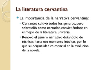 La literatura cervantinaLa literatura cervantina
La importancia de la narrativa cervantina:
◦ Cervantes cultivó todos los géneros, pero
sobresalió como narrador, convirtiéndose en
el mejor de la literatura universal.
◦ Renovó el género narrativo dotándolo de
técnicas hasta ese momento inéditas, por lo
que su originalidad es esencial en la evolución
de la novela.
 
