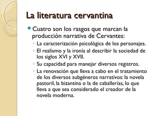 La literatura cervantinaLa literatura cervantina
Cuatro son los rasgos que marcan la
producción narrativa de Cervantes:
◦ La caracterización psicológica de los personajes.
◦ El realismo y la ironía al describir la sociedad de
los siglos XVI y XVII.
◦ Su capacidad para manejar diversos registros.
◦ La renovación que lleva a cabo en el tratamiento
de los diversos subgéneros narrativos: la novela
pastoril, la bizantina o la de caballerías, lo que
lleva a que sea considerado el creador de la
novela moderna.
 