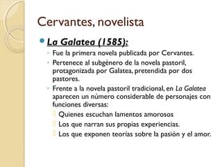 Cervantes, novelista
La Galatea (1585):
◦ Fue la primera novela publicada por Cervantes.
◦ Pertenece al subgénero de la novela pastoril,
protagonizada por Galatea, pretendida por dos
pastores.
◦ Frente a la novela pastoril tradicional, en La Galatea
aparecen un número considerable de personajes con
funciones diversas:
 Quienes escuchan lamentos amorosos
 Los que narran sus propias experiencias.
 Los que exponen teorías sobre la pasión y el amor.
 