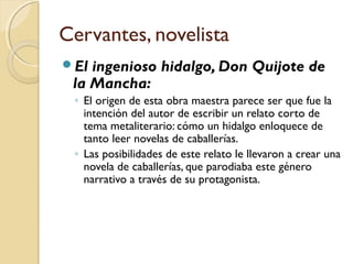 Cervantes, novelista
El ingenioso hidalgo, Don Quijote de
la Mancha:
◦ El origen de esta obra maestra parece ser que fue la
intención del autor de escribir un relato corto de
tema metaliterario: cómo un hidalgo enloquece de
tanto leer novelas de caballerías.
◦ Las posibilidades de este relato le llevaron a crear una
novela de caballerías, que parodiaba este género
narrativo a través de su protagonista.
 