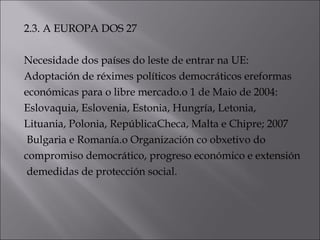 2.3. A EUROPA DOS 27
Necesidade dos países do leste de entrar na UE:
Adoptación de réximes políticos democráticos ereformas
económicas para o libre mercado.o 1 de Maio de 2004:
Eslovaquia, Eslovenia, Estonia, Hungría, Letonia,
Lituania, Polonia, RepúblicaCheca, Malta e Chipre; 2007
Bulgaria e Romanía.o Organización co obxetivo do
compromiso democrático, progreso económico e extensión
demedidas de protección social.
 