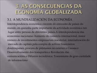 3.1. A MUNDIALIZACIÓN DA ECONOMÍA
Interdependencia económica crecente do conxunto de países do
mundo, en queunha parte importante da actividade económica ten
lugar entre persoas de diferentes países.A interdependencia das
economías nacionaiso Aumento do comercio internacional, maior
número de investimentos empresariais noexterior, internalización do
mercado de capitais pola compra de activos financieiros
doutrospaíses, procura de préstamos no exterior.o Causas:o
Desenvolvemento dos transportes.o Revolución das
comunicacións.o Difusión tecnolóxica: Transmisión de gran cantidade
de informacióno
 