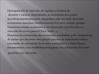 Desregulación do mercado de capitais.o Centros de
decisión e núcleos dependentes: as economías dos países
tecnolóxicamenteatrasados, dependen cada vez máis das redes
económicas mundiais (multinacionais).Un novo mundo globalo
Desenvolvemento económico e incorporación á producción e ó
mercado de novos países(China, India…).
Descenso do crecemento das economías occidentais pola competencia
de países que iniciaron oseu propio proceso de industrialización.o
çAumento da actividade financieira especulativa: a banca busca
investimentos cuxa rendibilidadedependa das cotizacións dos seus
produtos nos mercados 
 