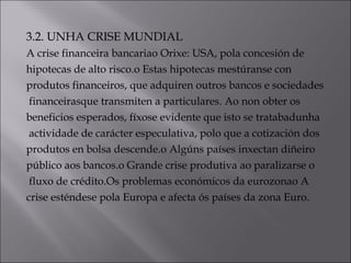 3.2. UNHA CRISE MUNDIAL
A crise financeira bancariao Orixe: USA, pola concesión de
hipotecas de alto risco.o Estas hipotecas mestúranse con
produtos financeiros, que adquiren outros bancos e sociedades
financeirasque transmiten a particulares. Ao non obter os
beneficios esperados, fíxose evidente que isto se tratabadunha
actividade de carácter especulativa, polo que a cotización dos
produtos en bolsa descende.o Algúns países inxectan diñeiro
público aos bancos.o Grande crise produtiva ao paralizarse o
fluxo de crédito.Os problemas económicos da eurozonao A
crise esténdese pola Europa e afecta ós países da zona Euro.
 