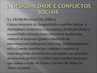 5.1. OS PROBLEMAS DE ÁFRICA
Graves situacións de desigualdade e conflitos bélicos. A
dependencia económica, a inexistencia de Estados fortes e
a ausenciade infraestruturas convértena nunha zona
residual na economía global.o Multitude de
enfrontamentos (diferenzas relixiosas, rivalidadesétnicas,
etc).o Grandes tensións por controlar e explotar as
materias primas docontinente entre países con gran peso
na economía global.o Conflitos máis cruentos nos países
que rodean o Golfo de Guinea, nocorno de África, en
África ecuatoria
 