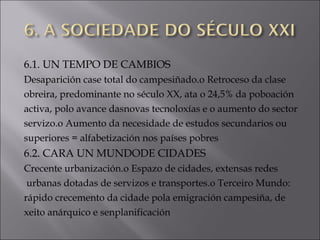 6.1. UN TEMPO DE CAMBIOS
Desaparición case total do campesiñado.o Retroceso da clase
obreira, predominante no século XX, ata o 24,5% da poboación
activa, polo avance dasnovas tecnoloxías e o aumento do sector
servizo.o Aumento da necesidade de estudos secundarios ou
superiores = alfabetización nos países pobres
6.2. CARA UN MUNDODE CIDADES
Crecente urbanización.o Espazo de cidades, extensas redes
urbanas dotadas de servizos e transportes.o Terceiro Mundo:
rápido crecemento da cidade pola emigración campesiña, de
xeito anárquico e senplanificación
 