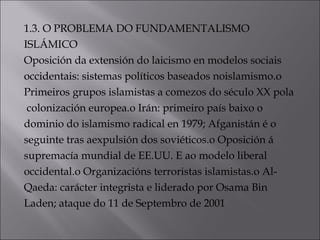 1.3. O PROBLEMA DO FUNDAMENTALISMO
ISLÁMICO
Oposición da extensión do laicismo en modelos sociais
occidentais: sistemas políticos baseados noislamismo.o
Primeiros grupos islamistas a comezos do século XX pola
colonización europea.o Irán: primeiro país baixo o
dominio do islamismo radical en 1979; Afganistán é o
seguinte tras aexpulsión dos soviéticos.o Oposición á
supremacía mundial de EE.UU. E ao modelo liberal
occidental.o Organizacións terroristas islamistas.o Al-
Qaeda: carácter integrista e liderado por Osama Bin
Laden; ataque do 11 de Septembro de 2001
 