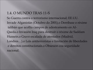 1.4. O MUNDO TRAS 11-S
So Guerra contra o terrorismo internacional; EE.UU.
Invade Afganistán (Octubro do 2001).o Derríbase o réxime
talibán que acollía campos de adestramento en Al-
Qaeda.o Invasión Iraq para destruír o réxime de Saddam
Hussein.o Grave escalada de atentados (Madrid,
Londres…).o Leis antiterroristas e limitación de liberdades
e dereitos constitucionais.o Obsesión coa seguridade
nacional.
 