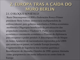 2.1. O BLOQUE SOVIÉTICO
Rusia Descomponse a URSS.o Federación Rusa.o Primer
presidente Boris Yeltsin: democracia multipartidista de
estilooccidental, pero goberno autoritario.o Política económica
neoliberal.o Oligarquía beneficiada da privatización das
propiedades estatales.o Vladimir V. Putin: nova orientación
económica e crecemento económico.o Proceso de diplomacia
para recuperar o poder perdido.A descomposición do bloque
do lesteo Aparición de nacionalismos reprimidos pola URSS
que xeran novos países, no Lestede Europa (exemplo:
Fragmentación de Iugoslavia tras cruentas guerras).o
Reunificación de Alemaña, Outubro de 1990: aparece Alemaña
como granpotencia con moita influencia no centro leste de
Europa.
 