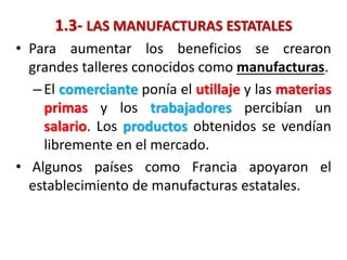 1.3- LAS MANUFACTURAS ESTATALES
• Para aumentar los beneficios se crearon
grandes talleres conocidos como manufacturas.
–El comerciante ponía el utillaje y las materias
primas y los trabajadores percibían un
salario. Los productos obtenidos se vendían
libremente en el mercado.
• Algunos países como Francia apoyaron el
establecimiento de manufacturas estatales.
 