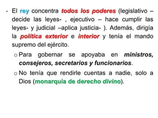 - El rey concentra todos los poderes (legislativo –
decide las leyes- , ejecutivo – hace cumplir las
leyes- y judicial –aplica justicia- ). Además, dirigía
la política exterior e interior y tenía el mando
supremo del ejército.
o Para gobernar se apoyaba en ministros,
consejeros, secretarios y funcionarios.
o No tenía que rendirle cuentas a nadie, solo a
Dios (monarquía de derecho divino).
 