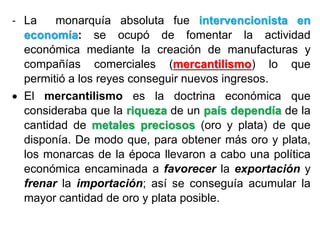 - La monarquía absoluta fue intervencionista en
economía: se ocupó de fomentar la actividad
económica mediante la creación de manufacturas y
compañías comerciales (mercantilismo) lo que
permitió a los reyes conseguir nuevos ingresos.
 El mercantilismo es la doctrina económica que
consideraba que la riqueza de un país dependía de la
cantidad de metales preciosos (oro y plata) de que
disponía. De modo que, para obtener más oro y plata,
los monarcas de la época llevaron a cabo una política
económica encaminada a favorecer la exportación y
frenar la importación; así se conseguía acumular la
mayor cantidad de oro y plata posible.
 