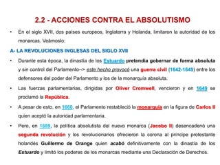 2.2 - ACCIONES CONTRA EL ABSOLUTISMO
• En el siglo XVII, dos países europeos, Inglaterra y Holanda, limitaron la autoridad de los
monarcas. Veámoslo:
A- LA REVOLUCIONES INGLESAS DEL SIGLO XVII
• Durante esta época, la dinastía de los Estuardo pretendía gobernar de forma absoluta
y sin control del Parlamento--> este hecho provocó una guerra civil (1642-1649) entre los
defensores del poder del Parlamento y los de la monarquía absoluta.
• Las fuerzas parlamentarias, dirigidas por Oliver Cromwell, vencieron y en 1649 se
proclamó la República.
• A pesar de esto, en 1660, el Parlamento restableció la monarquía en la figura de Carlos II
quien aceptó la autoridad parlamentaria.
• Pero, en 1689, la política absolutista del nuevo monarca (Jacobo II) desencadenó una
segunda revolución y los revolucionarios ofrecieron la corona al príncipe protestante
holandés Guillermo de Orange quien acabó definitivamente con la dinastía de los
Estuardo y limitó los poderes de los monarcas mediante una Declaración de Derechos.
 