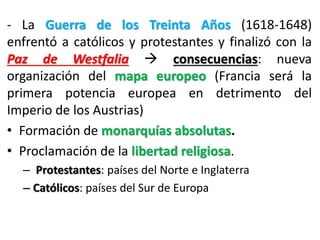 - La Guerra de los Treinta Años (1618-1648)
enfrentó a católicos y protestantes y finalizó con la
Paz de Westfalia  consecuencias: nueva
organización del mapa europeo (Francia será la
primera potencia europea en detrimento del
Imperio de los Austrias)
• Formación de monarquías absolutas.
• Proclamación de la libertad religiosa.
– Protestantes: países del Norte e Inglaterra
– Católicos: países del Sur de Europa
 