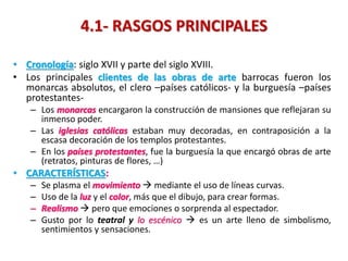 4.1- RASGOS PRINCIPALES
• Cronología: siglo XVII y parte del siglo XVIII.
• Los principales clientes de las obras de arte barrocas fueron los
monarcas absolutos, el clero –países católicos- y la burguesía –países
protestantes-
– Los monarcas encargaron la construcción de mansiones que reflejaran su
inmenso poder.
– Las iglesias católicas estaban muy decoradas, en contraposición a la
escasa decoración de los templos protestantes.
– En los países protestantes, fue la burguesía la que encargó obras de arte
(retratos, pinturas de flores, …)
• CARACTERÍSTICAS:
– Se plasma el movimiento  mediante el uso de líneas curvas.
– Uso de la luz y el color, más que el dibujo, para crear formas.
– Realismo  pero que emociones o sorprenda al espectador.
– Gusto por lo teatral y lo escénico  es un arte lleno de simbolismo,
sentimientos y sensaciones.
 