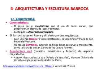 4- ARQUITECTURA Y ESCULTURA BARROCA
4.1- ARQUITECTURA:
• Características:
– El gusto por el movimiento, con el uso de líneas curvas, que
proporcionan efectos de luces y sombras.
– Gusto por la decoración recargada.
• El Barroco surge en Roma y allí destacan dos arquitectos:
– Juan Lorenzo Bernini  obras destacadas: la Columnata y Plaza de San
Pedro del Vaticano.
– Francesco Borromini, autor de edificios llenos de curvas y movimiento,
como la fachada de San Carlos de las Cuatro Fuentes.
• Arquitectura civil (palacios, mansiones y fuentes) de aspecto
majestuoso.
– Autores destacados: Le Vau (Palacio de Versalles), Mansart (Palacio de
Versalles e Iglesia de los Inválidos de París).
http://www.youtube.com/watch?v=xJ-e_fOYygg--> Versalles (2:39 min)
 