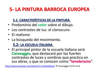 5- LA PINTURA BARROCA EUROPEA
5.1- CARACTERÍSTICAS DE LA PINTURA
• Predominio del color sobre el dibujo.
• Los contrastes de luz: el claroscuro.
• El realismo
• La búsqueda del movimiento.
5.2- LA ESCUELA ITALIANA
• El principal pintor de la escuela italiana será
Caravaggio, que destacará por los fuertes
contrastes de luces y sombras que practica en
sus obras, y que se conocen como “tenebrismo”.
http://www.youtube.com/watch?v=rmdFlaAbcx4  Caravaggio (3:52 min)
 
