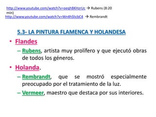 5.3- LA PINTURA FLAMENCA Y HOLANDESA
• Flandes
– Rubens, artista muy prolífero y que ejecutó obras
de todos los géneros.
• Holanda.
– Rembrandt, que se mostró especialmente
preocupado por el tratamiento de la luz.
– Vermeer, maestro que destaca por sus interiores.
http://www.youtube.com/watch?v=oeqhBKHzrUc  Rubens (8:20
min)
http://www.youtube.com/watch?v=Wn4hSlicbC4  Rembrandt
 