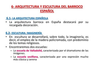 6- ARQUITECTURA Y ESCULTURA DEL BARROCO
ESPAÑOL
6.1- LA ARQUITECTURA ESPAÑOLA
• La arquitectura barroca en España destacará por su
recargada decoración.
6.2- ESCULTURA: IMAGINERÍA
• En escultura se desarrollará, sobre todo, la imaginería, es
decir, el empleo de la madera policromada, con predominio
de los temas religiosos.
• Encontraremos dos escuelas:
– La escuela de Valladolid, caracterizada por el dramatismo de las
imágenes.
– La escuela sevillana, caracterizada por una expresión mucho
más clásica y serena
 