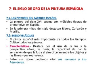 7- EL SIGLO DE ORO DE LA PINTURA ESPAÑOLA
7.1- LOS PINTORES DEL BARROCO ESPAÑOL
• La pintura del siglo XVII cuenta con múltiples figuras de
primer nivel en España.
• En la primera mitad del siglo destacan Ribera, Zurbarán y
Murillo.
7.2- DIEGO VELÁZQUEZ
• El pintor español más importante de todos los tiempos.
Cultivó todos los géneros.
• Características.- Destaca por el uso de la luz y la
perspectiva aérea, es decir, la capacidad de dar la
sensación de que la luz y el aire circulan entre los objetos y
las figuras que representa.
• Entre sus obras podemos citar las meninas y Las
hilanderas.
 