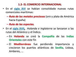 1.2- EL COMERCIO INTERNACIONAL
• En el siglo XVI se habían consolidado nuevas rutas
comerciales marítimas:
– Ruta de los metales preciosos (oro y plata de América
hacia España)
– Ruta de las especias.
• En el siglo XVII, Holanda e Inglaterra se lanzaron a las
rutas del Atlántico y el Índico.
– En Holanda se creó la Compañía de las Indias
Orientales con este fin
– El Mediterráneo fue perdiendo importancia y
crecieron los puertos atlánticos de Sevilla, Lisboa,
Amberes, …
 