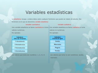 Variables estadísticas
La estadística recoge y ordena datos sobre cualquier fenómeno que puede ser objeto de estudio. Ese
fenómeno es lo que se denomina variable estadística
Variable cuantitativa Variable cualitativa
Una variable estadística se llama cuantitativa si toma Una variable estadística se llama cualitativa si toma
valores numéricos. valores no numéricos.
Por ejemplo: Por ejemplo:
Los valores que toma son numérico: 1, 2, 3 y 4. Los valores que toma no son numéricos: azules,
marrones…
 
