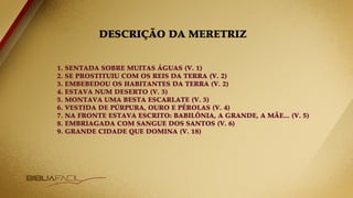 DESCRIÇÃO DA MERETRIZ
1. SENTADA SOBRE MUITAS ÁGUAS (V. 1)
2. SE PROSTITUIU COM OS REIS DA TERRA (V. 2)
3. EMBEBEDOU OS HABITANTES DA TERRA (V. 2)
4. ESTAVA NUM DESERTO (V. 3)
5. MONTAVA UMA BESTA ESCARLATE (V. 3)
6. VESTIDA DE PÚRPURA, OURO E PÉROLAS (V. 4)
7. NA FRONTE ESTAVA ESCRITO: BABILÔNIA, A GRANDE, A MÃE... (V. 5)
8. EMBRIAGADA COM SANGUE DOS SANTOS (V. 6)
9. GRANDE CIDADE QUE DOMINA (V. 18)
 