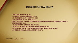 DESCRIÇÃO DA BESTA
1. ERA ESCARLATE (V. 3)
2. NOMES DE BLASFÊMIAS (V. 3)
3. 7 CABEÇAS (V. 3) - VER V. 9 E 10
4. 10 CHIFRES (V. 3) - VER V. 12
5. ERA E NÃO É E ESTÁ PARA EMERGIR DO ABISMO E CAMINHA PARA A
DESTRUIÇÃO (V. 8)
6. É TAMBÉM O OITAVO REI (V. 11)
7. RECEBE AUTORIDADE DOS 10 CHIFRES (V. 13).
8. A BESTA E OS 1O CHIFRES ODIARÃO A MERETRIZ (V. 16).
9. O REINO SERÁ DADO À BESTA (V. 17).
 