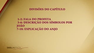 DIVISÕES DO CAPÍTULO
1-2: FALA DO PROFETA
3-6: DESCRIÇÃO DOS SÍMBOLOS POR
JOÃO
7-18: EXPLICAÇÃO DO ANJO
 