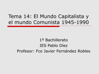 Tema 14: El Mundo Capitalista y
el mundo Comunista 1945-1990
1º Bachillerato
IES Pablo Díez
Profesor: Fco Javier Fernández Robles
 