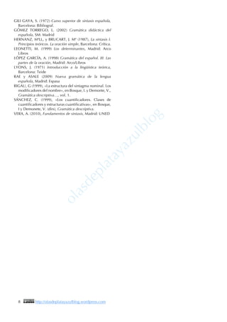8 http://olasdeplatayazulblog.wordpress.com
GILI GAYA, S. (1972) Curso superior de sintaxis española,
Barcelona: Bibliograf.
GÓMEZ TORREGO, L. (2002) Gramática didáctica del
española, SM: Madrid
HERNANZ, MªLL, y BRUCART, J. Mª (1987), La sintaxis I.
Principios teóricos. La oración simple, Barcelona: Crítica.
LEONETTI, M. (1999) Los determinantes, Madrid: Arco
Libros
LÓPEZ GARCÍA, A. (1998) Gramática del español. III. Las
partes de la oración, Madrid: Arco/Libros
LYONS, J. (1971) Introducción a la lingüística teórica,
Barcelona: Teide
RAE y ASALE (2009) Nueva gramática de la lengua
española, Madrid: Espasa
RIGAU, G (1999), «La estructura del sintagma nominal. Los
modificadores del nombre», en Bosque, I. y Demonte, V.,
Gramática descriptiva…, vol. 1.
SÁNCHEZ, C. (1999), «Los cuantificadores. Clases de
cuantificadores y estructuras cuantificativas», en Bosque,
I y Demonete, V. (dirs), Gramática descriptiva.
VERA, A. (2010), Fundamentos de sintaxis, Madrid: UNED
 