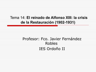 Tema 14: El reinado de Alfonso XIII: la crisis
de la Restauración (1902-1931)
Profesor: Fco. Javier Fernández
Robles
IES Ordoño II
 