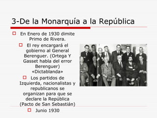 3-De la Monarquía a la República
 En Enero de 1930 dimite
Primo de Rivera.
 El rey encargará el
gobierno al General
Berenguer. (Ortega Y
Gasset habla del error
Berenguer)
«Dictablanda»
 Los partidos de
Izquierda, nacionalistas y
republicanos se
organizan para que se
declare la República
(Pacto de San Sebastián)
 Junio 1930
 