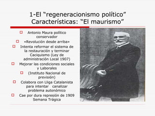 1-El “regeneracionismo político”
Características: “El maurismo”
 Antonio Maura político
conservador
 «Revolución desde arriba»
 Intenta reformar el sistema de
la restauración y terminar
Caciquismo (Ley de
administración Local 1907)
 Mejorar las condiciones sociales
y Laborales
 (Instituto Nacional de
previsión)
 Colabora con Lliga Catalanista
para intentar canalizar
problema autonómico
 Cae por dura represión de 1909
Semana Trágica
 