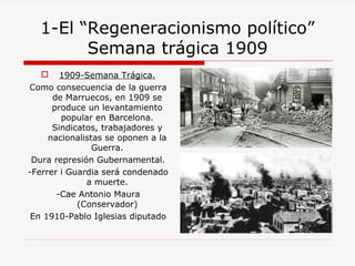 1-El “Regeneracionismo político”
Semana trágica 1909
 1909-Semana Trágica.
Como consecuencia de la guerra
de Marruecos, en 1909 se
produce un levantamiento
popular en Barcelona.
Sindicatos, trabajadores y
nacionalistas se oponen a la
Guerra.
Dura represión Gubernamental.
-Ferrer i Guardia será condenado
a muerte.
-Cae Antonio Maura
(Conservador)
En 1910-Pablo Iglesias diputado
 