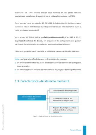 Tema 1. A fondo
13
©
Universidad
Internacional
de
La
Rioja
(UNIR)
planificada (en 1978 todavía existían esos modelos en los países llamados
«socialistas», modelo que desapareció con la caída del comunismo en 1989).
Otras normas, como los artículos 40, 51 o 128 de la Constitución, inciden en estas
cuestiones y están en la base de la participación del Estado en la economía, y, por lo
tanto, en el derecho mercantil.
No es ocioso, por último, indicar que la legislación mercantil (cfr. art. 149. 1. 6.ª CE)
es potestad exclusiva del Estado, sin perjuicio de las delegaciones que puedan
hacerse en distintos niveles normativos a las comunidades autónomas.
Dicho esto, podemos pasar a estudiar el sistema de fuentes del derecho mercantil.
Nota: en el apartado A fondo tienes a tu disposición dos recursos:
1. Un artículo sobre la teoría y praxis en la codificación del derecho de los negocios
internacionales.
2. Un artículo sobre las nociones de mercantilidad del proyecto de Código Mercantil.
1.3. Características del derecho mercantil
Figura 2. Características del derecho mercantil.
Forma parte del derecho privado
Es un derecho especial. Es
derecho de los empresarios
Requiere de un régimen jurídico
unitario en todo el territorio
nacional
Características del derecho
mercantil
 