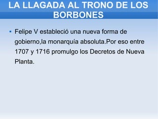 LA LLAGADA AL TRONO DE LOS
BORBONES
 Felipe V estableció una nueva forma de
gobierno,la monarquía absoluta.Por eso entre
1707 y 1716 promulgo los Decretos de Nueva
Planta.
 