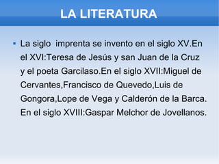 LA LITERATURA
 La siglo imprenta se invento en el siglo XV.En
el XVI:Teresa de Jesús y san Juan de la Cruz
y el poeta Garcilaso.En el siglo XVII:Miguel de
Cervantes,Francisco de Quevedo,Luis de
Gongora,Lope de Vega y Calderón de la Barca.
En el siglo XVIII:Gaspar Melchor de Jovellanos.
 
