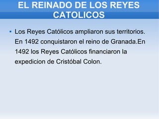 EL REINADO DE LOS REYES
CATOLICOS
 Los Reyes Católicos ampliaron sus territorios.
En 1492 conquistaron el reino de Granada.En
1492 los Reyes Católicos financiaron la
expedicion de Cristóbal Colon.
 