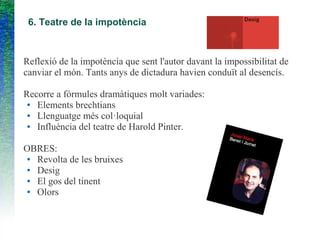 6. Teatre de la impotència
Reflexió de la impotència que sent l'autor davant la impossibilitat de
canviar el món. Tants anys de dictadura havien conduït al desencís.
Recorre a fórmules dramàtiques molt variades:
● Elements brechtians
● Llenguatge més col·loquial
● Influència del teatre de Harold Pinter.
OBRES:
● Revolta de les bruixes
● Desig
● El gos del tinent
● Olors
 