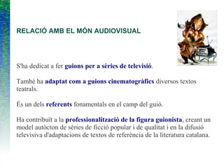 RELACIÓ AMB EL MÓN AUDIOVISUAL
S'ha dedicat a fer guions per a sèries de televisió.
També ha adaptat com a guions cinematogràfics diversos textos
teatrals.
És un dels referents fonamentals en el camp del guió.
Ha contribuït a la professionalització de la figura guionista, creant un
model autòcton de sèries de ficció popular i de qualitat i en la difusió
televisiva d'adaptacions de textos de referència de la literatura catalana.
 