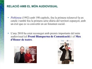 RELACIÓ AMB EL MÓN AUDIOVISUAL
● Poblenou (1992) amb 190 capítols, fou la primera telenovel·la en
català i també fou la primera sèrie diària del territori espanyol, amb
un èxit que es va convertir en un fenomen social.
● L'any 2010 ha estat reconegut amb premis importants del món
audiovisual (el Premi Blanquerna de Comunicació) i el Max
d'Honor de teatre.
 