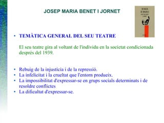 JOSEP MARIA BENET I JORNET
● TEMÀTICA GENERAL DEL SEU TEATRE
El seu teatre gira al voltant de l'individu en la societat condicionada
després del 1939.
● Rebuig de la injustícia i de la repressió.
● La infelicitat i la crueltat que l'entorn produeix.
● La impossibilitat d'expressar-se en grups socials determinats i de
resoldre conflictes
● La dificultat d'expressar-se.
 