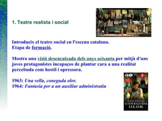 1. Teatre realista i social
Introdueix el teatre social en l'escena catalana.
Etapa de formació.
Mostra una visió desencaixada dels anys seixanta per mitjà d'uns
joves protagonistes incapaços de plantar cara a una realitat
percebuda com hostil i opressora.
1963: Una vella, coneguda olor.
1964: Fantasia per a un auxiliar administratiu
 