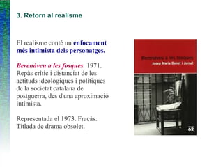 3. Retorn al realisme
El realisme conté un enfocament
més intimista dels personatges.
Berenàveu a les fosques. 1971.
Repàs crític i distanciat de les
actituds ideològiques i polítiques
de la societat catalana de
postguerra, des d'una aproximació
intimista.
Representada el 1973. Fracàs.
Titlada de drama obsolet.
 
